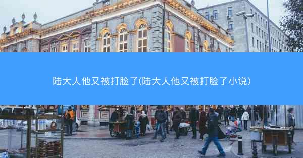 陆大人他又被打脸了(陆大人他又被打脸了小说)