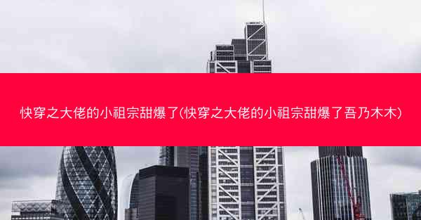 快穿之大佬的小祖宗甜爆了(快穿之大佬的小祖宗甜爆了吾乃木木)