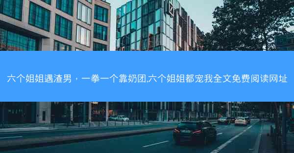 六个姐姐遇渣男，一拳一个靠奶团,六个姐姐都宠我全文免费阅读网址