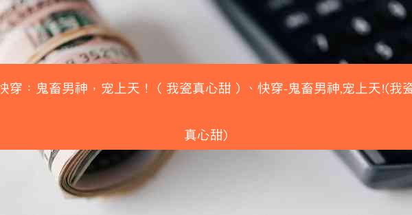 快穿：鬼畜男神，宠上天！（我瓷真心甜）、快穿-鬼畜男神,宠上天!(我瓷真心甜)