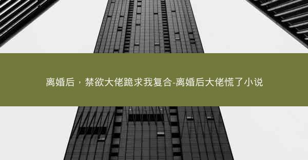 离婚后，禁欲大佬跪求我复合-离婚后大佬慌了小说