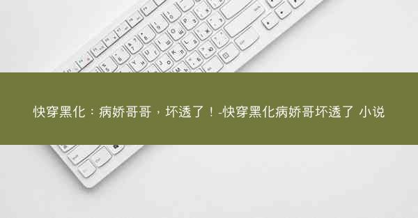 快穿黑化：病娇哥哥，坏透了！-快穿黑化病娇哥坏透了 小说