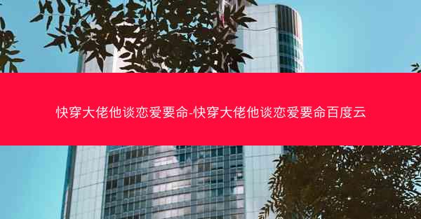 快穿大佬他谈恋爱要命-快穿大佬他谈恋爱要命百度云