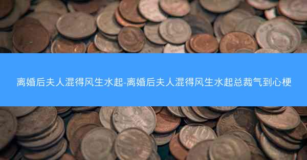 离婚后夫人混得风生水起-离婚后夫人混得风生水起总裁气到心梗